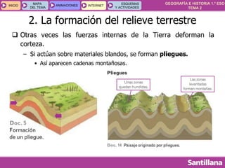 GEOGRAFÍA E HISTORIA 1.º ESO
TEMA 2
INICIOINICIO
MAPA
DEL TEMA
MAPA
DEL TEMA
ANIMACIONESANIMACIONES INTERNETINTERNET
ESQUEMAS
Y ACTIVIDADES
ESQUEMAS
Y ACTIVIDADES
 Otras veces las fuerzas internas de la Tierra deforman la
corteza.
– Si actúan sobre materiales blandos, se forman pliegues.
• Así aparecen cadenas montañosas.
2. La formación del relieve terrestre
 