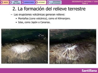 GEOGRAFÍA E HISTORIA 1.º ESO
TEMA 2
INICIOINICIO
MAPA
DEL TEMA
MAPA
DEL TEMA
ANIMACIONESANIMACIONES INTERNETINTERNET
ESQUEMAS
Y ACTIVIDADES
ESQUEMAS
Y ACTIVIDADES
2. La formación del relieve terrestre
– Las erupciones volcánicas generan relieve:
• Montañas (cono volcánico), como el Kilimanjaro.
• Islas, como Japón o Canarias.
 