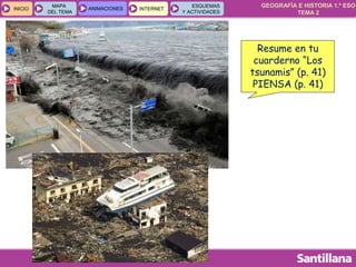 GEOGRAFÍA E HISTORIA 1.º ESO
TEMA 2
INICIOINICIO
MAPA
DEL TEMA
MAPA
DEL TEMA
ANIMACIONESANIMACIONES INTERNETINTERNET
ESQUEMAS
Y ACTIVIDADES
ESQUEMAS
Y ACTIVIDADES
Resume en tu
cuarderno “Los
tsunamis” (p. 41)
PIENSA (p. 41)
 