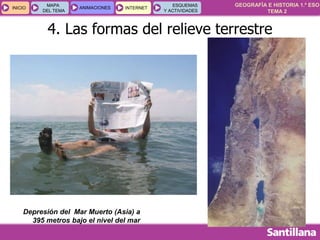 GEOGRAFÍA E HISTORIA 1.º ESO
TEMA 2
INICIOINICIO
MAPA
DEL TEMA
MAPA
DEL TEMA
ANIMACIONESANIMACIONES INTERNETINTERNET
ESQUEMAS
Y ACTIVIDADES
ESQUEMAS
Y ACTIVIDADES
4. Las formas del relieve terrestre
Depresión del Mar Muerto (Asia) a
395 metros bajo el nivel del mar
 