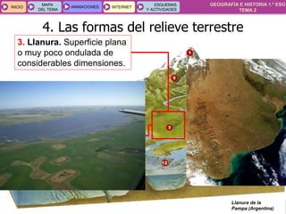 GEOGRAFÍA E HISTORIA 1.º ESO
TEMA 2
INICIOINICIO
MAPA
DEL TEMA
MAPA
DEL TEMA
ANIMACIONESANIMACIONES INTERNETINTERNET
ESQUEMAS
Y ACTIVIDADES
ESQUEMAS
Y ACTIVIDADES
3. Llanura. Superficie plana
o muy poco ondulada de
considerables dimensiones.
Llanura de la
Pampa (Argentina)
4. Las formas del relieve terrestre
 