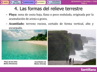 GEOGRAFÍA E HISTORIA 1.º ESO
TEMA 2
INICIOINICIO
MAPA
DEL TEMA
MAPA
DEL TEMA
ANIMACIONESANIMACIONES INTERNETINTERNET
ESQUEMAS
Y ACTIVIDADES
ESQUEMAS
Y ACTIVIDADES
4. Las formas del relieve terrestre
– Playa: zona de costa baja, llana o poco ondulada, originada por la
acumulación de arena o grava.
– Acantilado: terreno rocoso, cortado de forma vertical, alto y
escarpado.
Playa de las Islas
Bahía (Honduras)
Acantilados de
Moher (Irlanda)
 