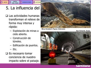 GEOGRAFÍA E HISTORIA 1.º ESO
TEMA 2
INICIOINICIO
MAPA
DEL TEMA
MAPA
DEL TEMA
ANIMACIONESANIMACIONES INTERNETINTERNET
ESQUEMAS
Y ACTIVIDADES
ESQUEMAS
Y ACTIVIDADES
5. La influencia del relieve en nuestras vidas
 Las actividades humanas
transforman el relieve de
forma muy intensa y
rápida:
– Explotación de minas a
cielo abierto.
– Construcción de
túneles.
– Edificación de puertos.
– Etc.
 Es necesario tomar
conciencia de nuestro
impacto sobre el paisaje.
Mina Grasbert, Papua, Indonesia
San Gotardo, Suiza
 