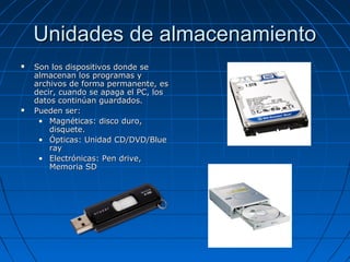 Unidades de almacenamientoUnidades de almacenamiento
 Son los dispositivos donde seSon los dispositivos donde se
almacenan los programas yalmacenan los programas y
archivos de forma permanente, esarchivos de forma permanente, es
decir, cuando se apaga el PC, losdecir, cuando se apaga el PC, los
datos continúan guardados.datos continúan guardados.
 Pueden ser:Pueden ser:
• Magnéticas: disco duro,Magnéticas: disco duro,
disquete.disquete.
• Ópticas: Unidad CD/DVD/BlueÓpticas: Unidad CD/DVD/Blue
rayray
• Electrónicas: Pen drive,Electrónicas: Pen drive,
Memoria SDMemoria SD
 