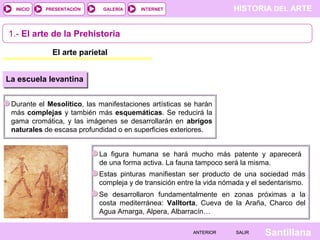 HISTORIA DEL ARTEINTERNET
SantillanaSALIRSALIRANTERIORANTERIOR
PRESENTACIÓNINICIO GALERÍA
1.- El arte de la Prehistoria
El arte parietal
Durante el Mesolítico, las manifestaciones artísticas se harán
más complejas y también más esquemáticas. Se reducirá la
gama cromática, y las imágenes se desarrollarán en abrigos
naturales de escasa profundidad o en superficies exteriores.
La escuela levantina
La figura humana se hará mucho más patente y aparecerá
de una forma activa. La fauna tampoco será la misma.
Estas pinturas manifiestan ser producto de una sociedad más
compleja y de transición entre la vida nómada y el sedentarismo.
Se desarrollaron fundamentalmente en zonas próximas a la
costa mediterránea: Valltorta, Cueva de la Araña, Charco del
Agua Amarga, Alpera, Albarracín…
 