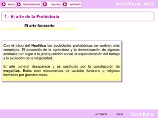 HISTORIA DEL ARTEINTERNET
SantillanaSALIRSALIRANTERIORANTERIOR
PRESENTACIÓNINICIO GALERÍA
1.- El arte de la Prehistoria
El arte funerario
Con el inicio del Neolítico las sociedades prehistóricas se vuelven más
complejas. El desarrollo de la agricultura y la domesticación de algunos
animales dan lugar a la jerarquización social, la especialización del trabajo
y la evolución de la religiosidad.
El arte parietal desaparece y es sustituido por la construcción de
megalitos. Estos eran monumentos de carácter funerario o religioso
formados por grandes rocas.
 
