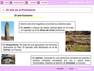 HISTORIA DEL ARTEINTERNET
SantillanaSALIRSALIRANTERIORANTERIOR
PRESENTACIÓNINICIO GALERÍA
Dentro del arte megalítico encontramos distintos tipos:
El menhir o bloque de piedra vertical fijado en el suelo.
Un ejemplo es el de Xinzo de Limia (Ourense).
1.- El arte de la Prehistoria
El arte funerario
El alineamiento. Se trata de una agrupación de menhires
dispuestos en filas. El ejemplo más destacado es el de
Carnac, en Francia.
El dolmen. Consiste en una estructura formada por grandes
piedras verticales rematadas por una o varias losas
horizontales. Destaca el dolmen de Dombate, A Coruña.
 