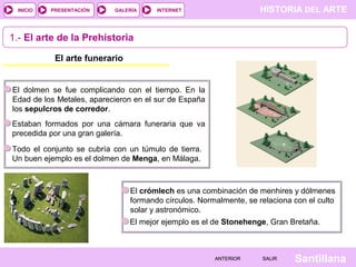 HISTORIA DEL ARTEINTERNET
SantillanaSALIRSALIRANTERIORANTERIOR
PRESENTACIÓNINICIO GALERÍA
El dolmen se fue complicando con el tiempo. En la
Edad de los Metales, aparecieron en el sur de España
los sepulcros de corredor.
1.- El arte de la Prehistoria
El arte funerario
Estaban formados por una cámara funeraria que va
precedida por una gran galería.
Todo el conjunto se cubría con un túmulo de tierra.
Un buen ejemplo es el dolmen de Menga, en Málaga.
El crómlech es una combinación de menhires y dólmenes
formando círculos. Normalmente, se relaciona con el culto
solar y astronómico.
El mejor ejemplo es el de Stonehenge, Gran Bretaña.
 