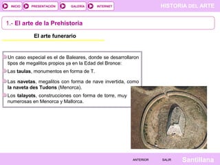 HISTORIA DEL ARTEINTERNET
SantillanaSALIRSALIRANTERIORANTERIOR
PRESENTACIÓNINICIO GALERÍA
Un caso especial es el de Baleares, donde se desarrollaron
tipos de megalitos propios ya en la Edad del Bronce:
1.- El arte de la Prehistoria
El arte funerario
Las taulas, monumentos en forma de T.
Las navetas, megalitos con forma de nave invertida, como
la naveta des Tudons (Menorca).
Los talayots, construcciones con forma de torre, muy
numerosas en Menorca y Mallorca.
 
