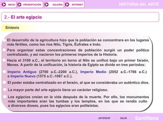 HISTORIA DEL ARTEINTERNET
SantillanaSALIRSALIRANTERIORANTERIOR
PRESENTACIÓNINICIO GALERÍA
2.- El arte egipcio
Síntesis
El desarrollo de la agricultura hizo que la población se concentrara en los lugares
más fértiles, como los ríos Nilo, Tigris, Éufrates e Indo.
Para organizar estas concentraciones de población surgió un poder político
centralizado, y así nacieron los primeros imperios de la Historia.
Hacia el 3100 a.C., el territorio en torno al Nilo se unificó bajo un primer faraón,
Menes. A partir de la unificación, la historia de Egipto se divide en tres períodos:
Imperio Antiguo (2700 a.C.-2200 a.C.), Imperio Medio (2052 a.C.-1786 a.C.)
e Imperio Nuevo (1575 a.C.-1087 a.C.).
El poder estaba centralizado en el faraón, al que se consideraba un auténtico dios.
La mayor parte del arte egipcio tiene un carácter religioso.
Los egipcios creían en la vida después de la muerte. Por ello, los monumentos
más importantes eran las tumbas y los templos, en los que se rendía culto
a diversos dioses, pues los egipcios eran politeístas.
 