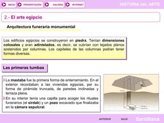 HISTORIA DEL ARTEINTERNET
SantillanaSALIRSALIRANTERIORANTERIOR
PRESENTACIÓNINICIO GALERÍA
2.- El arte egipcio
Arquitectura funeraria monumental
Los edificios egipcios se construyeron en piedra. Tenían dimensiones
colosales y eran adintelados, es decir, se cubrían con tejados planos
sostenidos por columnas. Los capiteles de las columnas podían tener
formas diversas.
Las primeras tumbas
La mastaba fue la primera forma de enterramiento. En el
exterior recordaban a las viviendas egipcias, por su
forma de pirámide truncada, de paredes inclinadas y
terraza plana.
En su interior tenía una capilla para acoger los rituales
funerarios (el sirdab) y un pozo excavado que finalizaba
en la cámara sepulcral.
 