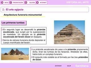 HISTORIA DEL ARTEINTERNET
SantillanaSALIRSALIRANTERIORANTERIOR
PRESENTACIÓNINICIO GALERÍA
2.- El arte egipcio
Arquitectura funeraria monumental
Las primeras tumbas
En segundo lugar se desarrolló la pirámide
escalonada, que surgió por la superposición
de mastabas. Un ejemplo es la pirámide
escalonada del faraón Zoser en Saqqara.
Servía de cámara funeraria donde depositar el
cuerpo momificado del faraón.
La pirámide escalonada dio paso a la pirámide propiamente
dicha. Eran las tumbas de los faraones. Alrededor de ellas,
había todo un complejo funerario.
El conjunto más notable es el formado por las tres pirámides
de Gizeh.
 