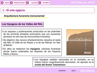 HISTORIA DEL ARTEINTERNET
SantillanaSALIRSALIRANTERIORANTERIOR
PRESENTACIÓNINICIO GALERÍA
2.- El arte egipcio
Arquitectura funeraria monumental
Los hipogeos de los Valles del Nilo
Los saqueos y profanaciones producidos en las pirámides
de las primeras dinastías provocaron que sus sucesores
pensaran en otro tipo de monumentos funerarios.
Se eligieron dos nuevos emplazamientos situados al oeste
del Nilo: el Valle de los Reyes y el de las Reinas, en Deir
el-Bahari.
En ellos se realizaron los hipogeos, cámaras funerarias
donde fueron enterrados los faraones de los Imperios
Medio y Nuevo.
Los hipogeos estaban excavados en la montaña, en su
interior fueron magníficamente decorados. Un ejemplo es la
tumba del faraón Tutankamon.
 