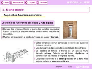 HISTORIA DEL ARTEINTERNET
SantillanaSALIRSALIRANTERIORANTERIOR
PRESENTACIÓNINICIO GALERÍA
2.- El arte egipcio
Arquitectura funeraria monumental
Los templos funerarios del Medio y Alto Egipto
Durante los Imperios Medio y Nuevo los templos funerarios
fueron construidos alejados de las tumbas como medida de
seguridad.
Muchos se levantaron al oeste de Tebas, en Luxor y Karnak.
Estos templos son muy complejos y en ellos se suceden
distintos recintos.
Una larga avenida decorada con estatuas de esfinges.
Se accedía al templo a través de un grueso muro
llamado pilono. Delante de él había obeliscos. A
continuación se pasaba a un patio abierto.
Después se accedía a la sala hipóstila y en la zona más
alejada estaba el sanctasanctórum.
 