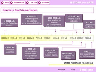 HISTORIA DEL ARTEINTERNET
SantillanaSALIRSALIRANTERIORANTERIOR
PRESENTACIÓNINICIO GALERÍA
Contexto histórico-artístico
Datos históricos relevantes
1600 1620 1640 1660 1680 1700 1720 1740 1760 1780 1800
h. 30000 a.C.
Inicio del Paleolítico
Superior.
h. 3000 a.C.
Origen de las
civilizaciones
mesopotámica
y egipcia.
h. 5000 a.C.
Primeros pasos
del Neolítico
en la península Ibérica.
h. 8000 a.C.
Inicio del
Mesolítico.
2500-2360 a.C.
Los acadios se
asientan
en Mesopotamia.
Cultura neosumeria.
1786-1575 a.C.
Los hicsos
invaden Egipto.
1575-1087 a.C.
Imperio Nuevo
en Egipto.
1420-1200 a.C.
Apogeo de los
Hititas.
612 a.C.
Destrucción
de Nínive.
560 a.C.
Ciro es coronado
rey de los persas.
30000 a.C 10000 a.C 9000 a.C 7000a.C8000 a.C 6000a.C 5000a.C 3000a.C4000 a.C 2000a.C 1000a.C
 