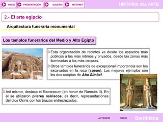 HISTORIA DEL ARTEINTERNET
SantillanaSALIRSALIRANTERIORANTERIOR
PRESENTACIÓNINICIO GALERÍA
Esta organización de recintos va desde los espacios más
públicos a los más íntimos y privados, desde las zonas más
iluminadas a las más oscuras.
Otros templos funerarios de excepcional importancia son los
excavados en la roca (speos). Los mejores ejemplos son
los dos templos de Abu Simbel.
2.- El arte egipcio
Arquitectura funeraria monumental
Los templos funerarios del Medio y Alto Egipto
Así mismo, destaca el Rameseum (en honor de Ramsés II). En
él se utilizaron pilares osiríacos, es decir, representaciones
del dios Osiris con los brazos entrecruzados.
 