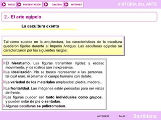 HISTORIA DEL ARTEINTERNET
SantillanaSALIRSALIRANTERIORANTERIOR
PRESENTACIÓNINICIO GALERÍA
La escultura exenta
Tal como sucede en la arquitectura, las características de la escultura
quedaron fijadas durante el Imperio Antiguo. Las esculturas egipcias se
caracterizaron por los siguientes rasgos:
El hieratismo. Las figuras transmiten rigidez y escaso
movimiento, y los rostros son inexpresivos.
La idealización. No se busca representar a las personas
tal cual eran, ni plasmar el cuerpo humano con detalle.
La variedad de los materiales empleados: piedra, madera...
La frontalidad. Las imágenes están pensadas para ser vistas
de frente.
2.- El arte egipcio
Las figuras pueden ser tanto individuales como grupos,
y pueden estar de pie o sentadas.
Algunas esculturas se policromaban.
 