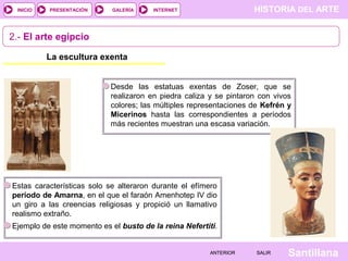 HISTORIA DEL ARTEINTERNET
SantillanaSALIRSALIRANTERIORANTERIOR
PRESENTACIÓNINICIO GALERÍA
La escultura exenta
2.- El arte egipcio
Desde las estatuas exentas de Zoser, que se
realizaron en piedra caliza y se pintaron con vivos
colores; las múltiples representaciones de Kefrén y
Micerinos hasta las correspondientes a períodos
más recientes muestran una escasa variación.
Estas características solo se alteraron durante el efímero
período de Amarna, en el que el faraón Amenhotep IV dio
un giro a las creencias religiosas y propició un llamativo
realismo extraño.
Ejemplo de este momento es el busto de la reina Nefertiti.
 