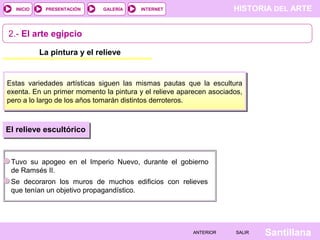 HISTORIA DEL ARTEINTERNET
SantillanaSALIRSALIRANTERIORANTERIOR
PRESENTACIÓNINICIO GALERÍA
La pintura y el relieve
2.- El arte egipcio
Estas variedades artísticas siguen las mismas pautas que la escultura
exenta. En un primer momento la pintura y el relieve aparecen asociados,
pero a lo largo de los años tomarán distintos derroteros.
Tuvo su apogeo en el Imperio Nuevo, durante el gobierno
de Ramsés II.
El relieve escultórico
Se decoraron los muros de muchos edificios con relieves
que tenían un objetivo propagandístico.
 