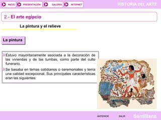 HISTORIA DEL ARTEINTERNET
SantillanaSALIRSALIRANTERIORANTERIOR
PRESENTACIÓNINICIO GALERÍA
La pintura y el relieve
2.- El arte egipcio
Estuvo mayoritariamente asociada a la decoración de
las viviendas y de las tumbas, como parte del culto
funerario.
La pintura
Se basaba en temas cotidianos o ceremoniales y tenía
una calidad excepcional. Sus principales características
eran las siguientes:
 