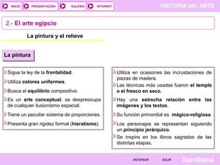HISTORIA DEL ARTEINTERNET
SantillanaSALIRSALIRANTERIORANTERIOR
PRESENTACIÓNINICIO GALERÍA
La pintura y el relieve
2.- El arte egipcio
La pintura
Sigue la ley de la frontalidad.
Utiliza colores uniformes.
Busca el equilibrio compositivo.
Es un arte conceptual; se despreocupa
de cualquier ilusionismo espacial.
Tiene un peculiar sistema de proporciones.
Presenta gran rigidez formal (hieratismo).
Utiliza en ocasiones las incrustaciones de
piezas de madera.
Las técnicas más usadas fueron el temple
o el fresco en seco.
Hay una estrecha relación entre las
imágenes y los textos.
Su función primordial es mágico-religiosa.
Los personajes se representan siguiendo
un principio jerárquico.
Se inspira en los libros sagrados de las
distintas etapas.
 