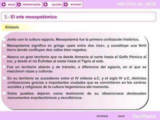 HISTORIA DEL ARTEINTERNET
SantillanaSALIRSALIRANTERIORANTERIOR
PRESENTACIÓNINICIO GALERÍA
3.- El arte mesopotámico
Síntesis
Junto con la cultura egipcia, Mesopotamia fue la primera civilización histórica.
Mesopotamia significa en griego «país entre dos ríos», y constituye una fértil
tierra donde confluyen dos valles bien regados.
Abarca un gran territorio que va desde Armenia al norte hasta el Golfo Pérsico al
sur, y desde el río Éufrates al oeste hasta el Tigris al este.
Fue un territorio abierto y de tránsito, a diferencia del egipcio, en el que se
mezclaron razas y culturas.
En su territorio se sucedieron entre el IV milenio a.C. y el siglo IV a.C. distintas
civilizaciones gracias a importantes ciudades que se convirtieron en los centros
sociales y religiosos de la cultura hegemónica del momento.
Estos pueblos dejaron como testimonio de su idiosincrasia destacados
monumentos arquitectónicos y escultóricos.
 