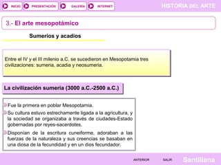 HISTORIA DEL ARTEINTERNET
SantillanaSALIRSALIRANTERIORANTERIOR
PRESENTACIÓNINICIO GALERÍA
3.- El arte mesopotámico
Sumerios y acadios
Entre el IV y el III milenio a.C. se sucedieron en Mesopotamia tres
civilizaciones: sumeria, acadia y neosumeria.
Fue la primera en poblar Mesopotamia.
La civilización sumeria (3000 a.C.-2500 a.C.)
Su cultura estuvo estrechamente ligada a la agricultura, y
la sociedad se organizaba a través de ciudades-Estado
gobernadas por reyes-sacerdotes.
Disponían de la escritura cuneiforme, adoraban a las
fuerzas de la naturaleza y sus creencias se basaban en
una diosa de la fecundidad y en un dios fecundador.
 