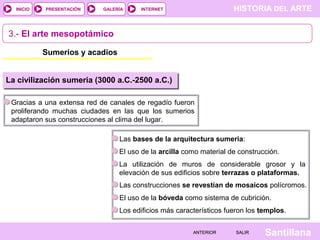 HISTORIA DEL ARTEINTERNET
SantillanaSALIRSALIRANTERIORANTERIOR
PRESENTACIÓNINICIO GALERÍA
3.- El arte mesopotámico
Sumerios y acadios
Gracias a una extensa red de canales de regadío fueron
proliferando muchas ciudades en las que los sumerios
adaptaron sus construcciones al clima del lugar.
La civilización sumeria (3000 a.C.-2500 a.C.)
Las bases de la arquitectura sumeria:
El uso de la arcilla como material de construcción.
La utilización de muros de considerable grosor y la
elevación de sus edificios sobre terrazas o plataformas.
Las construcciones se revestían de mosaicos polícromos.
El uso de la bóveda como sistema de cubrición.
Los edificios más característicos fueron los templos.
 