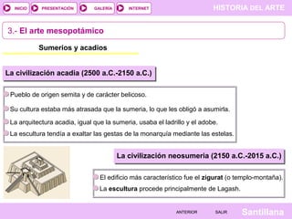 HISTORIA DEL ARTEINTERNET
SantillanaSALIRSALIRANTERIORANTERIOR
PRESENTACIÓNINICIO GALERÍA
Pueblo de origen semita y de carácter belicoso.
La civilización acadia (2500 a.C.-2150 a.C.)
Su cultura estaba más atrasada que la sumeria, lo que les obligó a asumirla.
La arquitectura acadia, igual que la sumeria, usaba el ladrillo y el adobe.
3.- El arte mesopotámico
Sumerios y acadios
La escultura tendía a exaltar las gestas de la monarquía mediante las estelas.
El edificio más característico fue el zigurat (o templo-montaña).
La civilización neosumeria (2150 a.C.-2015 a.C.)
La escultura procede principalmente de Lagash.
 