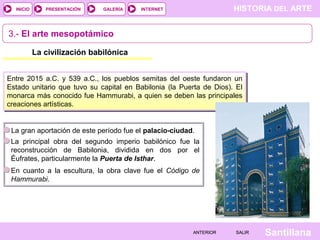 HISTORIA DEL ARTEINTERNET
SantillanaSALIRSALIRANTERIORANTERIOR
PRESENTACIÓNINICIO GALERÍA
3.- El arte mesopotámico
La civilización babilónica
Entre 2015 a.C. y 539 a.C., los pueblos semitas del oeste fundaron un
Estado unitario que tuvo su capital en Babilonia (la Puerta de Dios). El
monarca más conocido fue Hammurabi, a quien se deben las principales
creaciones artísticas.
La gran aportación de este período fue el palacio-ciudad.
La principal obra del segundo imperio babilónico fue la
reconstrucción de Babilonia, dividida en dos por el
Éufrates, particularmente la Puerta de Isthar.
En cuanto a la escultura, la obra clave fue el Código de
Hammurabi.
 