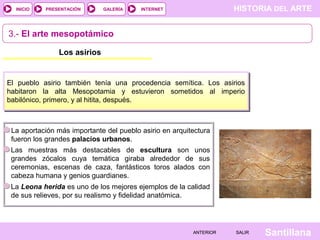 HISTORIA DEL ARTEINTERNET
SantillanaSALIRSALIRANTERIORANTERIOR
PRESENTACIÓNINICIO GALERÍA
3.- El arte mesopotámico
Los asirios
El pueblo asirio también tenía una procedencia semítica. Los asirios
habitaron la alta Mesopotamia y estuvieron sometidos al imperio
babilónico, primero, y al hitita, después.
La aportación más importante del pueblo asirio en arquitectura
fueron los grandes palacios urbanos.
Las muestras más destacables de escultura son unos
grandes zócalos cuya temática giraba alrededor de sus
ceremonias, escenas de caza, fantásticos toros alados con
cabeza humana y genios guardianes.
La Leona herida es uno de los mejores ejemplos de la calidad
de sus relieves, por su realismo y fidelidad anatómica.
 