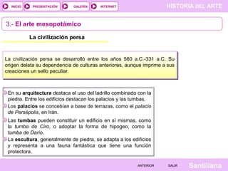 HISTORIA DEL ARTEINTERNET
SantillanaSALIRSALIRANTERIORANTERIOR
PRESENTACIÓNINICIO GALERÍA
3.- El arte mesopotámico
La civilización persa
La civilización persa se desarrolló entre los años 560 a.C.-331 a.C. Su
origen delata su dependencia de culturas anteriores, aunque imprime a sus
creaciones un sello peculiar.
En su arquitectura destaca el uso del ladrillo combinado con la
piedra. Entre los edificios destacan los palacios y las tumbas.
Los palacios se concebían a base de terrazas, como el palacio
de Persépolis, en Irán.
Las tumbas pueden constituir un edificio en sí mismas, como
la tumba de Ciro, o adoptar la forma de hipogeo, como la
tumba de Darío.
La escultura, generalmente de piedra, se adapta a los edificios
y representa a una fauna fantástica que tiene una función
protectora.
 
