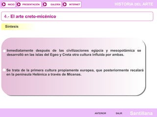 HISTORIA DEL ARTEINTERNET
SantillanaSALIRSALIRANTERIORANTERIOR
PRESENTACIÓNINICIO GALERÍA
4.- El arte creto-micénico
Síntesis
Inmediatamente después de las civilizaciones egipcia y mesopotámica se
desarrolló en las islas del Egeo y Creta otra cultura influida por ambas.
Se trata de la primera cultura propiamente europea, que posteriormente recalará
en la península Helénica a través de Micenas.
 