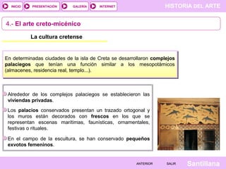 HISTORIA DEL ARTEINTERNET
SantillanaSALIRSALIRANTERIORANTERIOR
PRESENTACIÓNINICIO GALERÍA
4.- El arte creto-micénico
La cultura cretense
En determinadas ciudades de la isla de Creta se desarrollaron complejos
palaciegos que tenían una función similar a los mesopotámicos
(almacenes, residencia real, templo...).
Alrededor de los complejos palaciegos se establecieron las
viviendas privadas.
En el campo de la escultura, se han conservado pequeños
exvotos femeninos.
Los palacios conservados presentan un trazado ortogonal y
los muros están decorados con frescos en los que se
representan escenas marítimas, faunísticas, ornamentales,
festivas o rituales.
 