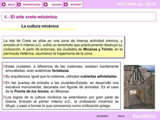 HISTORIA DEL ARTEINTERNET
SantillanaSALIRSALIRANTERIORANTERIOR
PRESENTACIÓNINICIO GALERÍA
4.- El arte creto-micénico
La cultura micénica
La isla de Creta se sitúa en una zona de intensa actividad sísmica, y
entrado el II milenio a.C. sufrió un terremoto que prácticamente destruyó su
civilización. A partir de entonces, las ciudades de Micenas y Tirinto, en la
península Helénica, asumieron la hegemonía de la zona.
Estas ciudades, a diferencia de las cretenses, estaban fuertemente
amuralladas: eran auténticas fortalezas.
En las puertas de entrada a las ciudades-Estado, se desarrolló una
escultura monumental, decorada con figuras de animales. Es el caso
de la Puerta de los leones, en Micenas.
Su arquitectura, igual que la cretense, utilizaba cubiertas adinteladas.
Los logros de la cultura micénica se extendieron por gran parte de
Grecia. Entrado el primer milenio a.C., la civilización micénica se
diluyó, y pasó a formar lo que conocemos como civilización griega.
 
