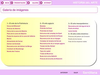 HISTORIA DEL ARTEINTERNET
SantillanaSALIRSALIRANTERIORANTERIOR
PRESENTACIÓNINICIO GALERÍA
Galería de imágenes
1.- El arte de la Prehistoria
Venus de Willendorf
Pinturas de Altamira
Cierva de la cueva de Altamira
Plano de la cueva de Altamira
Pareja de arqueros de la cueva de Valltorta
Menhir
Alineamiento de Carnac
Dolmen de Dombate
Reconstrucción del dolmen de Menga
Crómlech de Stonehenge
Naveta des Tudons
2.- El arte egipcio
Mastaba
Pirámide de Zoser
Pirámides de Gizeh
Estructura del complejo de Gizeh
Esquema de la pirámide de Keops
Reconstrucción de un hipogeo
Complejo de templos de Karnak
Reconstrucción de un templo egipcio
Templo de Abu Simbel
Pilares osiríacos
Tipos de capitel
Tríada de Micerinos
Busto de la reina Nefertiti
Pinturas de la tumba de Nebamón
3.- El arte mesopotámico
Reconstrucción del zigurat de Ur
Puerta de Isthar
Leona herida
4.- El arte creto-micénico
Pinturas del palacio de Cnossos
Puerta de los leones
Friso de los arqueros reales
 
