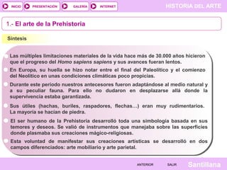 HISTORIA DEL ARTEINTERNET
SantillanaSALIRSALIRANTERIORANTERIOR
PRESENTACIÓNINICIO GALERÍA
1.- El arte de la Prehistoria
Síntesis
Las múltiples limitaciones materiales de la vida hace más de 30.000 años hicieron
que el progreso del Homo sapiens sapiens y sus avances fueran lentos.
En Europa, su huella se hizo notar entre el final del Paleolítico y el comienzo
del Neolítico en unas condiciones climáticas poco propicias.
Durante este período nuestros antecesores fueron adaptándose al medio natural y
a su peculiar fauna. Para ello no dudaron en desplazarse allá donde la
supervivencia estaba garantizada.
Sus útiles (hachas, buriles, raspadores, flechas…) eran muy rudimentarios.
La mayoría se hacían de piedra.
El ser humano de la Prehistoria desarrolló toda una simbología basada en sus
temores y deseos. Se valió de instrumentos que manejaba sobre las superficies
donde plasmaba sus creaciones mágico-religiosas.
Esta voluntad de manifestar sus creaciones artísticas se desarrolló en dos
campos diferenciados: arte mobiliario y arte parietal.
 