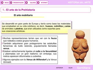 HISTORIA DEL ARTEINTERNET
SantillanaSALIRSALIRANTERIORANTERIOR
PRESENTACIÓNINICIO GALERÍA
1.- El arte de la Prehistoria
El arte mobiliario
Se desarrolló en gran parte de Europa y tenía como base los materiales
que empleaban en su vida cotidiana, es decir, huesos, colmillos y astas
de animales o piedras, que eran utilizados como soportes para
sus creaciones artísticas.
Muchas representaciones tenían que ver con la fauna
que rodeaba a estos grupos humanos.
También adquirieron gran protagonismo las estatuillas
femeninas de bulto redondo, popularmente llamadas
venus.
Estaban estrechamente ligadas al culto a la fecundidad
y plasmadas con un gran realismo; sin embargo, sus
rostros aparecen difuminados o cubiertos.
Algunos ejemplos son la Venus de Willendorf y la Venus
Grimaldi.
 