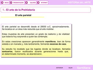 HISTORIA DEL ARTEINTERNET
SantillanaSALIRSALIRANTERIORANTERIOR
PRESENTACIÓNINICIO GALERÍA
1.- El arte de la Prehistoria
El arte parietal
El arte parietal se desarrolló desde el 28000 a.C. aproximadamente.
Se localiza en un área más reducida que el arte mobiliar.
Estas muestras de arte presentan un grado de realismo y de vitalidad
que todavía hoy sorprende a quien las contempla.
En estas creaciones aparecen generalmente mamíferos, bien de forma
aislada o en manada y, más tardíamente, formando escenas de caza.
Su estudio ha revelado que los lugares donde se localizan, llamados
santuarios, fueron reutilizados durante generaciones hasta que,
en determinado momento, se abandonaron.
 