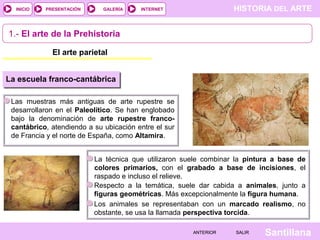 HISTORIA DEL ARTEINTERNET
SantillanaSALIRSALIRANTERIORANTERIOR
PRESENTACIÓNINICIO GALERÍA
1.- El arte de la Prehistoria
El arte parietal
Las muestras más antiguas de arte rupestre se
desarrollaron en el Paleolítico. Se han englobado
bajo la denominación de arte rupestre franco-
cantábrico, atendiendo a su ubicación entre el sur
de Francia y el norte de España, como Altamira.
La escuela franco-cantábrica
La técnica que utilizaron suele combinar la pintura a base de
colores primarios, con el grabado a base de incisiones, el
raspado e incluso el relieve.
Respecto a la temática, suele dar cabida a animales, junto a
figuras geométricas. Más excepcionalmente la figura humana.
Los animales se representaban con un marcado realismo, no
obstante, se usa la llamada perspectiva torcida.
 