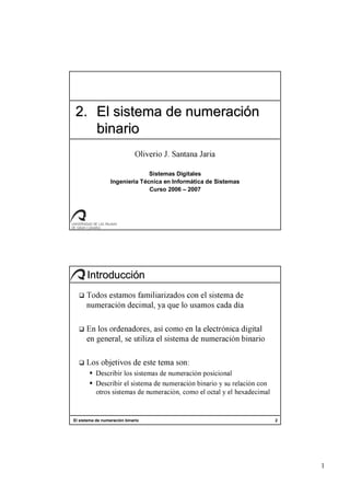 1
2.2. El sistema de numeraciEl sistema de numeracióónn
binariobinario
Oliverio J. Santana Jaria
Sistemas Digitales
Ingeniería Técnica en Informática de Sistemas
Curso 2006 – 2007
El sistema de numeración binario 2
IntroducciIntroduccióónn
Todos estamos familiarizados con el sistema de
numeración decimal, ya que lo usamos cada día
En los ordenadores, así como en la electrónica digital
en general, se utiliza el sistema de numeración binario
Los objetivos de este tema son:
Describir los sistemas de numeración posicional
Describir el sistema de numeración binario y su relación con
otros sistemas de numeración, como el octal y el hexadecimal
 