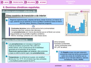GEOGRAFÍA
TEMA 2
RECURSOS INTERNETPRESENTACIÓN
Santillana
INICIO
SALIRSALIRANTERIORANTERIOR
Clima oceánico de transición o de interior
6. Dominios climáticos españoles
El clima oceánico o atlántico (II) Ampliación
Regiones septentrionales, alejadas del litoral, desde Ourense y el interior de
Lugo, pasando por la vertiente sur de la Cordillera Cantábrica hasta el interior
del País Vasco, Navarra y Prepirineo aragonés.
Regiones septentrionales, alejadas del litoral, desde Ourense y el interior de
Lugo, pasando por la vertiente sur de la Cordillera Cantábrica hasta el interior
del País Vasco, Navarra y Prepirineo aragonés.
- Contrastes térmicos como consecuencia de la continentalidad.
- Inviernos más fríos, veranos más calurosos.
- Las precipitaciones son menos abundantes que en el litoral; son zonas
resguardadas por la pantalla orográfica cantábrica.
- Mínimo veraniego; presenta uno o dos meses secos.
El clima mediterráneo (I)
Las precipitaciones son escasas e irregulares.
Total pluviométrico anual entre 750 y 300 mm.
Aridez estival, como consecuencia de la estabilidad
generada por el anticiclón de las Azores.
Estaciones equinocciales y el invierno: altas presiones
y bajas se alterna dando lugar a las precipitaciones.
Las precipitaciones son escasas e irregulares.
Total pluviométrico anual entre 750 y 300 mm.
Aridez estival, como consecuencia de la estabilidad
generada por el anticiclón de las Azores.
Estaciones equinocciales y el invierno: altas presiones
y bajas se alterna dando lugar a las precipitaciones.
Clima templado.
Fachadas occidentales
de los continentes entre
30º y 40º de latitud.
En España ocupa una gran extensión:
comprende todas las tierras peninsulares
(salvo las zonas de montaña) que se
localizan al sur del área atlántica, además
de Baleares, Ceuta y Melilla.
En España ocupa una gran extensión:
comprende todas las tierras peninsulares
(salvo las zonas de montaña) que se
localizan al sur del área atlántica, además
de Baleares, Ceuta y Melilla.
Temperaturas: en el litoral son suaves, con amplitud
térmica de 12 a 15 ºC. En el interior hay más contrastes
y la amplitud puede superar los 20 ºC.
Temperaturas: en el litoral son suaves, con amplitud
térmica de 12 a 15 ºC. En el interior hay más contrastes
y la amplitud puede superar los 20 ºC.
 