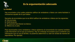 Es la argumentación adecuada
Hay enunciados a los cuales podemos calificar de verdaderos o falsos con cierta facilidad si
conocemos aquello de lo que hablan.
La Verdad
Ejemplos de enunciados que no es difícil calificar de verdaderos o falsos son los siguientes:
a) Hoy es lunes.
b) Está lloviendo.
c) El automóvil del director es blanco.
d) México es un país.
Para reconocerlos como verdaderos o falsos apelamos al conocimiento de nuestros sentidos
o ala información con la que ya contamos. Hay sin embargo enunciados que si contienen una
información que no nos es familiar, no podemos determinar su valor de verdad de manera tan
espontánea. Por ejemplo:
 
