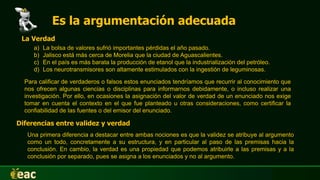 Es la argumentación adecuada
La Verdad
a) La bolsa de valores sufrió importantes pérdidas el año pasado.
b) Jalisco está más cerca de Morelia que la ciudad de Aguascalientes.
c) En el país es más barata la producción de etanol que la industrialización del petróleo.
d) Los neurotransmisores son altamente estimulados con la ingestión de leguminosas.
Para calificar de verdaderos o falsos estos enunciados tendríamos que recurrir al conocimiento que
nos ofrecen algunas ciencias o disciplinas para informarnos debidamente, o incluso realizar una
investigación. Por ello, en ocasiones la asignación del valor de verdad de un enunciado nos exige
tomar en cuenta el contexto en el que fue planteado u otras consideraciones, como certificar la
confiabilidad de las fuentes o del emisor del enunciado.
Diferencias entre validez y verdad
Una primera diferencia a destacar entre ambas nociones es que la validez se atribuye al argumento
como un todo, concretamente a su estructura, y en particular al paso de las premisas hacia la
conclusión. En cambio, la verdad es una propiedad que podemos atribuirle a las premisas y a la
conclusión por separado, pues se asigna a los enunciados y no al argumento.
 