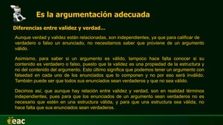 Es la argumentación adecuada
Aunque verdad y validez están relacionadas, son independientes, ya que para calificar de
verdadero o falso un enunciado, no necesitamos saber que proviene de un argumento
válido.
Diferencias entre validez y verdad…
Asimismo, para saber si un argumento es válido, tampoco hace falta conocer si su
contenido es verdadero o falso, puesto que la validez es una propiedad de la estructura y
no del contenido del argumento. Esto último significa que podemos tener un argumento con
falsedad en cada uno de los enunciados que lo componen y no por eso será inválido.
También puede ser que todos sus enunciados sean verdaderos y que no sea válido.
Decimos así, que aunque hay relación entre validez y verdad, son en realidad términos
independientes, pues para que los enunciados de un argumento sean verdaderos no es
necesario que estén en una estructura válida, y para que una estructura sea válida, no
hace falta que sus enunciados sean verdaderos.
 