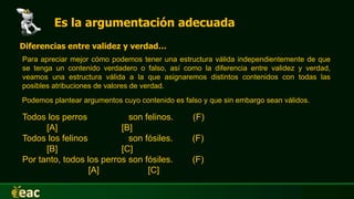 Es la argumentación adecuada
Para apreciar mejor cómo podemos tener una estructura válida independientemente de que
se tenga un contenido verdadero o falso, así como la diferencia entre validez y verdad,
veamos una estructura válida a la que asignaremos distintos contenidos con todas las
posibles atribuciones de valores de verdad.
Diferencias entre validez y verdad…
Podemos plantear argumentos cuyo contenido es falso y que sin embargo sean válidos.
Todos los perros son felinos. (F)
[A] [B]
Todos los felinos son fósiles. (F)
[B] [C]
Por tanto, todos los perros son fósiles. (F)
[A] [C]
 