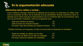 Es la argumentación adecuada
Diferencias entre validez y verdad…
Como podemos dilucidar retomando el ejemplo de los perros, su estructura es válida, pero
todo su contenido es falso. No es además la única posibilidad: también podríamos tener un
ejemplo de la misma estructura argumentativa con un contenido falso en las premisas, pero
con una conclusión verdadera, como en el siguiente caso:
Toda obra artística es buena. (F)
Todo lo bueno es creación humana. (F)
Por tanto, toda obra artística es creación humana. (V)
También tenemos, por supuesto, el caso en el que todo el contenido es verdadero:
Todos los metales se dilatan con el calor. (V)
Todo lo que se dilata con el calor es maleable. (V)
Por tanto, todos los metales son maleables. (V)
 