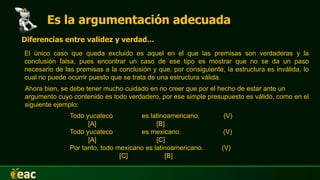 Es la argumentación adecuada
Diferencias entre validez y verdad…
El único caso que queda excluido es aquel en el que las premisas son verdaderas y la
conclusión falsa, pues encontrar un caso de ese tipo es mostrar que no se da un paso
necesario de las premisas a la conclusión y que, por consiguiente, la estructura es inválida, lo
cual no puede ocurrir puesto que se trata de una estructura válida.
Ahora bien, se debe tener mucho cuidado en no creer que por el hecho de estar ante un
argumento cuyo contenido es todo verdadero, por ese simple presupuesto es válido, como en el
siguiente ejemplo:
Todo yucateco es latinoamericano. (V)
[A] [B]
Todo yucateco es mexicano. (V)
[A] [C]
Por tanto, todo mexicano es latinoamericano. (V)
[C] [B]
 
