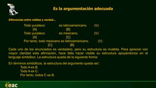 Es la argumentación adecuada
Diferencias entre validez y verdad…
Todo yucateco es latinoamericano. (V)
[A] [B]
Todo yucateco es mexicano. (V)
[A] [C]
Por tanto, todo mexicano es latinoamericano. (V)
[C] [B]
En términos simbólicos, la estructura del argumento queda así:
Todo A es B.
Todo A es C.
Por tanto, todos C es B.
Cada uno de los enunciados es verdadero, pero su estructura es inválida. Para apreciar con
mayor claridad esta afirmación, hace falta hacer visible su estructura apoyándonos en el
lenguaje simbólico. La estructura queda de la siguiente forma:
 