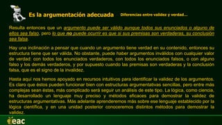 Es la argumentación adecuada Diferencias entre validez y verdad…
Hay una inclinación a pensar que cuando un argumento tiene verdad en su contenido, entonces su
estructura tiene que ser válida. No obstante, puede haber argumentos inválidos con cualquier valor
de verdad: con todos los enunciados verdaderos, con todos los enunciados falsos, o con alguno
falso y los demás verdaderos, y por supuesto cuando las premisas son verdaderas y la conclusión
falsa, que es el signo de la invalidez.
Resulta entonces que un argumento puede ser válido aunque todos sus enunciados o alguno de
ellos sea falso, pero lo que no puede ocurrir es que si sus premisas son verdaderas, su conclusión
sea falsa.
Hasta aquí nos hemos apoyado en recursos intuitivos para identificar la validez de los argumentos.
Es claro que éstos pueden funcionar bien con estructuras argumentativas sencillas, pero entre más
complejas sean éstas, más complicado será seguir un análisis de este tipo. La lógica, como ciencia,
ha desarrollado un lenguaje muy preciso y métodos eficaces para demostrar la validez de
estructuras argumentativas. Más adelante aprenderemos más sobre ese lenguaje establecido por la
lógica científica, y en una unidad posterior conoceremos distintos métodos para demostrar la
validez.
 